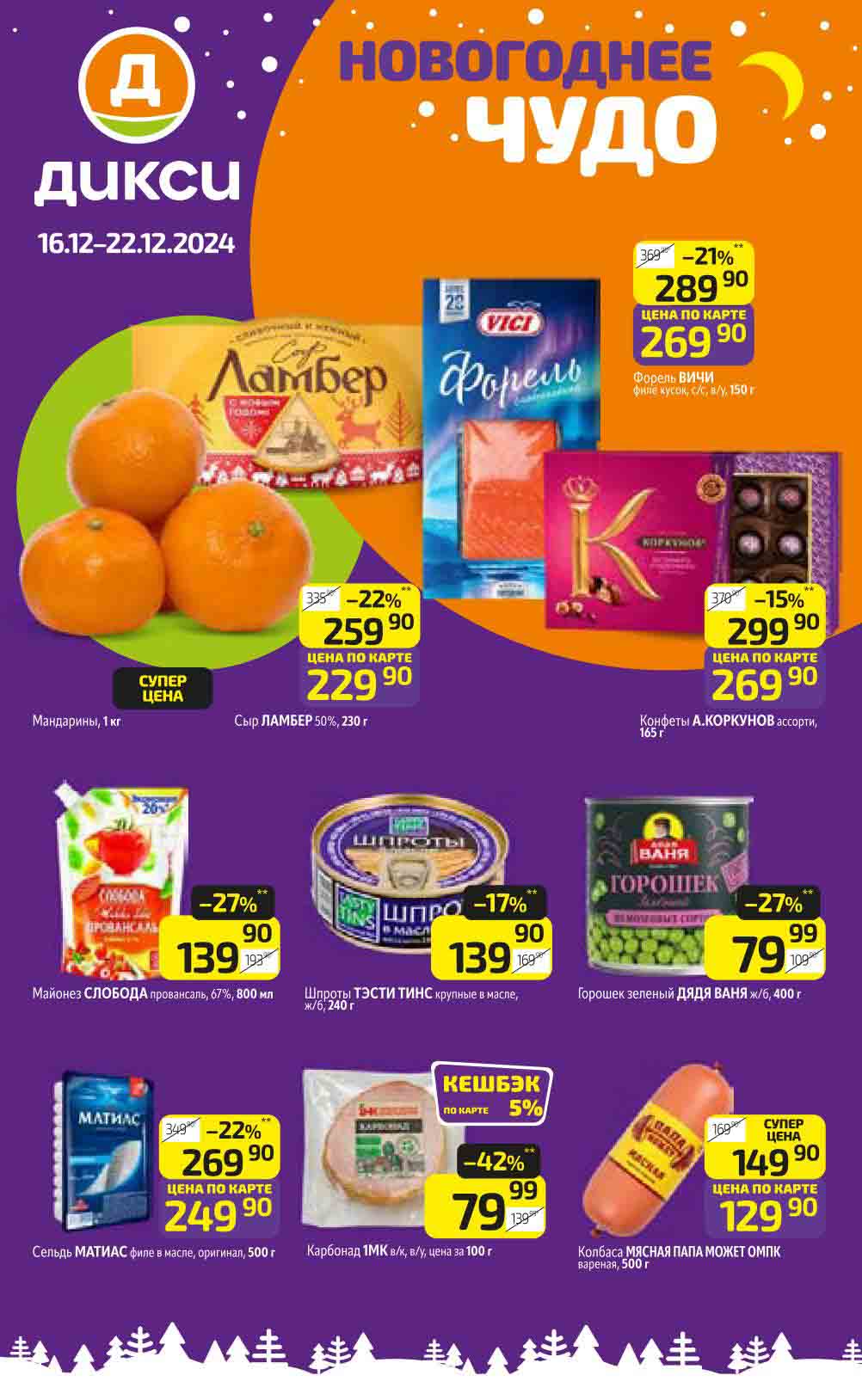 Каталог акций Дикси с 16 декабря 2024:
- Форель слабосоленая "VICI" (150 г) Цена по карте: 269.90 руб. скидка -21%.
- Сельдь филе в масле "Матиас" (500 г) Цена по карте: 249.90 руб. скидка-22% 
- Карбоанад "1МК" вареный (100 г) Цена: 79.99 руб. скидка -42%.
- Игристое вино "Martini Asti" (0.75 л) Цена: 1199.90 руб. скидка -15%.
- Сыр "Ламбер" (230 г)
Цена по карте: 229.90 руб. скидка -22%.
- Конфеты "Коркунов" (165 г)
Цена по карте: 269.90 руб. скидка -15%.
- Майонез "Слобода" провансаль (800 мл) Цена: 139.90 руб. скидка -27%.
- Шпроты крупные в масле "Tasty Tins" (240 г) Цена: 139.90 руб. скидка -17%.
- Горошек зелёный "Дядя Ваня" (400 г) Цена: 79.99 руб. скидка -27%.
- Колбаса варёная "Папа может" (500 г) Цена по карте: 129.90 руб. скидка -23%.